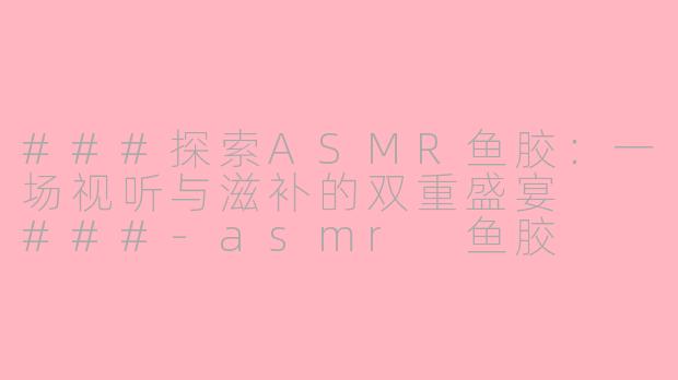 ###探索ASMR鱼胶：一场视听与滋补的双重盛宴

###-asmr 鱼胶