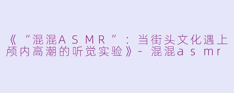 《“混混ASMR”：当街头文化遇上颅内高潮的听觉实验》-混混asmr
