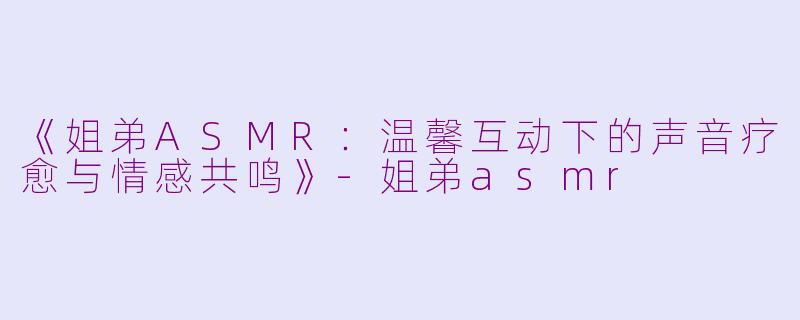 《姐弟ASMR：温馨互动下的声音疗愈与情感共鸣》-姐弟asmr