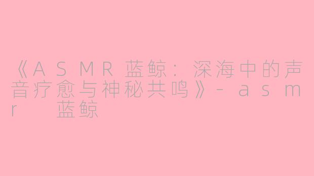 《ASMR蓝鲸：深海中的声音疗愈与神秘共鸣》-asmr 蓝鲸