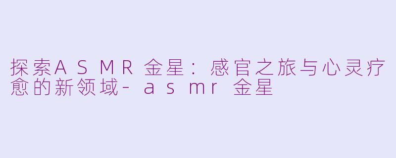 探索ASMR金星：感官之旅与心灵疗愈的新领域-asmr金星
