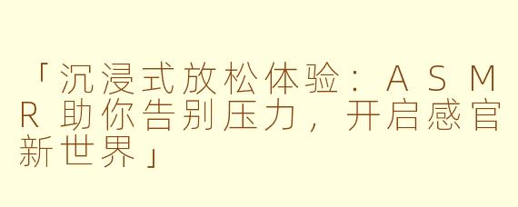 「沉浸式放松体验：ASMR助你告别压力，开启感官新世界」