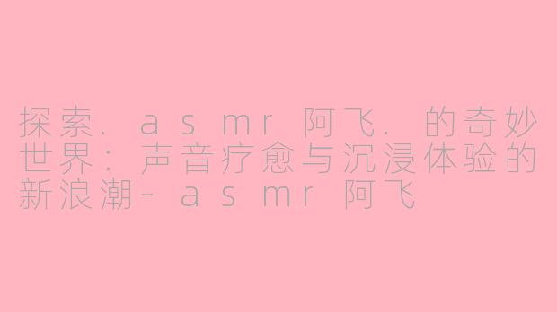 探索.asmr阿飞.的奇妙世界：声音疗愈与沉浸体验的新浪潮-asmr阿飞