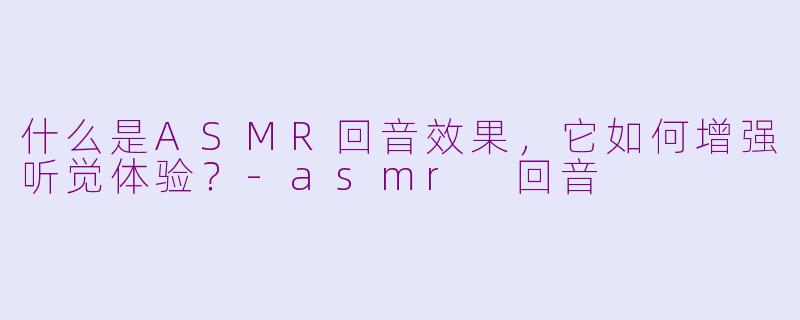 什么是ASMR回音效果，它如何增强听觉体验？-asmr 回音