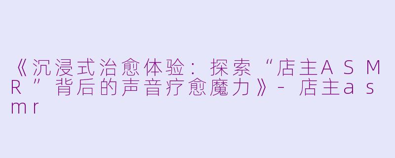 《沉浸式治愈体验：探索“店主ASMR”背后的声音疗愈魔力》-店主asmr