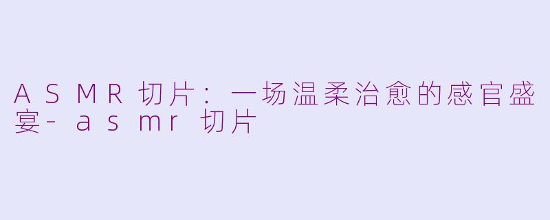 ASMR切片：一场温柔治愈的感官盛宴-asmr切片
