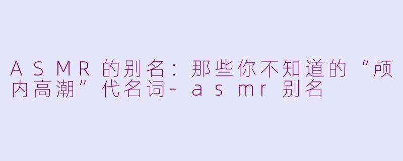 ASMR的别名：那些你不知道的“颅内高潮”代名词-asmr别名