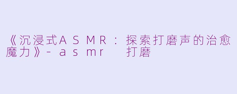 《沉浸式ASMR：探索打磨声的治愈魔力》-asmr 打磨