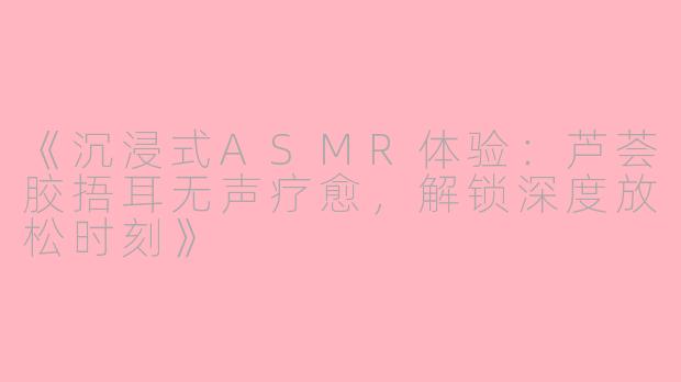 《沉浸式ASMR体验：芦荟胶捂耳无声疗愈，解锁深度放松时刻》