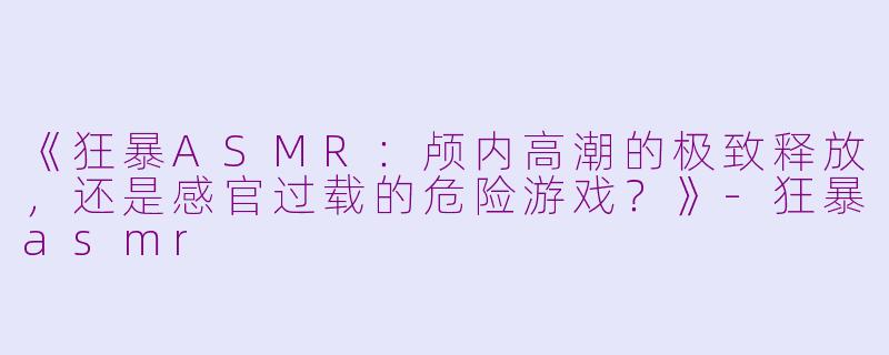 《狂暴ASMR：颅内高潮的极致释放，还是感官过载的危险游戏？》-狂暴asmr