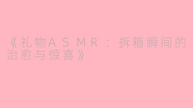 《礼物ASMR：拆箱瞬间的治愈与惊喜》