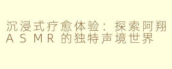 沉浸式疗愈体验：探索阿翔ASMR的独特声境世界