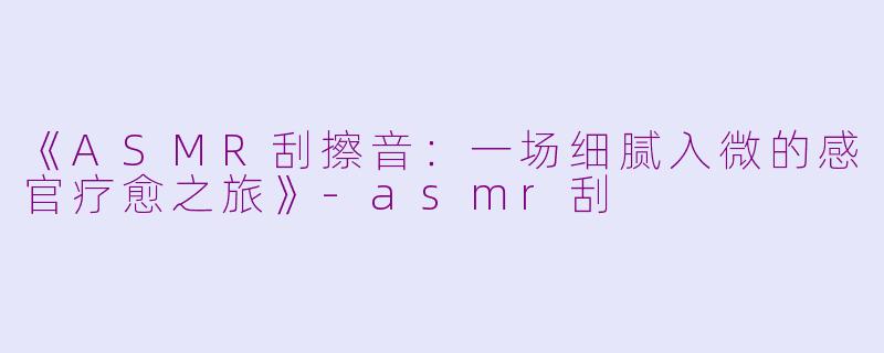 《ASMR刮擦音：一场细腻入微的感官疗愈之旅》-asmr刮