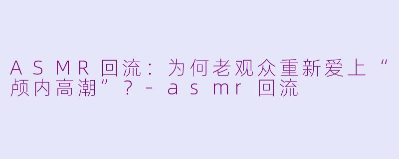 ASMR回流：为何老观众重新爱上“颅内高潮”？-asmr回流