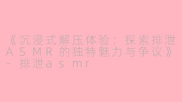 《沉浸式解压体验：探索排泄ASMR的独特魅力与争议》-排泄asmr