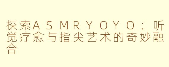 探索ASMRYOYO：听觉疗愈与指尖艺术的奇妙融合