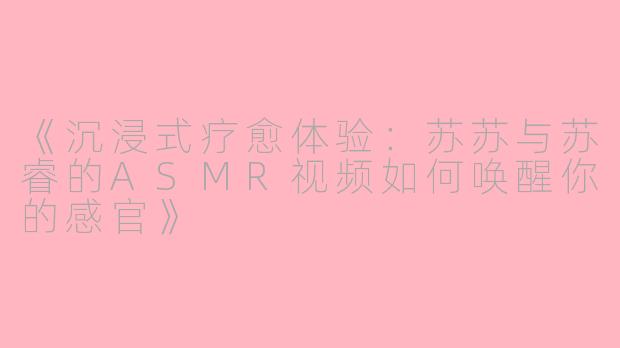 《沉浸式疗愈体验：苏苏与苏睿的ASMR视频如何唤醒你的感官》