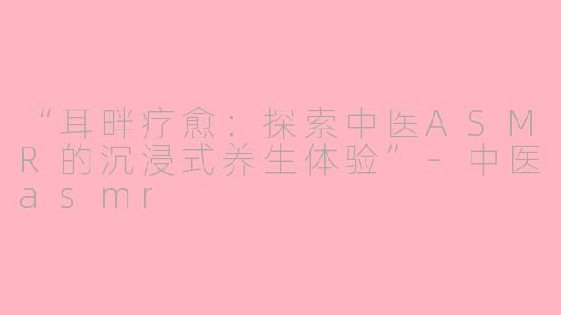 “耳畔疗愈：探索中医ASMR的沉浸式养生体验”-中医asmr