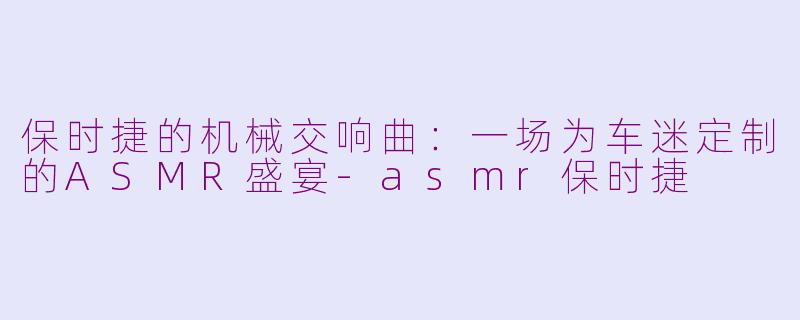 保时捷的机械交响曲：一场为车迷定制的ASMR盛宴-asmr保时捷