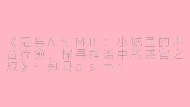 《冠县ASMR：小城里的声音疗愈，探寻静谧中的感官之旅》-冠县asmr