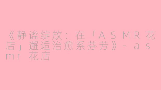《静谧绽放：在「ASMR花店」邂逅治愈系芬芳》-asmr花店