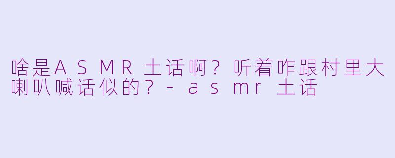 啥是ASMR土话啊？听着咋跟村里大喇叭喊话似的？-asmr土话