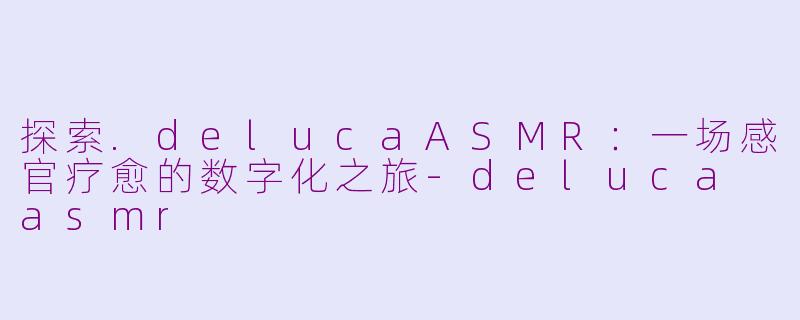 探索.delucaASMR：一场感官疗愈的数字化之旅-deluca asmr