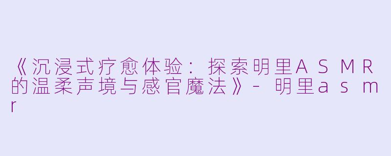 《沉浸式疗愈体验：探索明里ASMR的温柔声境与感官魔法》-明里asmr