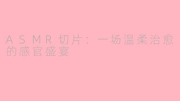 ASMR切片：一场温柔治愈的感官盛宴