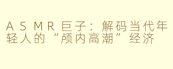 ASMR巨子：解码当代年轻人的“颅内高潮”经济