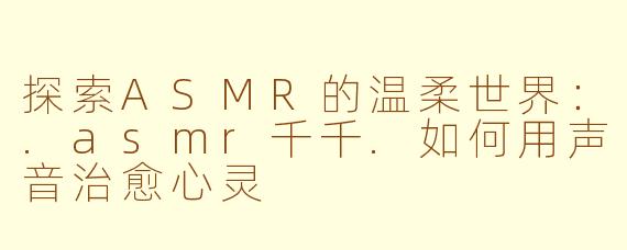 探索ASMR的温柔世界：.asmr千千.如何用声音治愈心灵