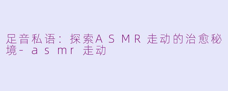 足音私语：探索ASMR走动的治愈秘境-asmr走动