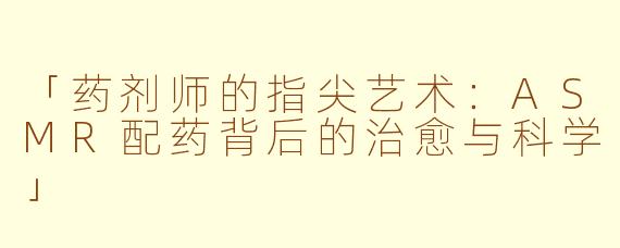 「药剂师的指尖艺术：ASMR配药背后的治愈与科学」