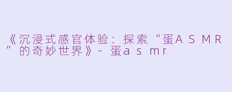 《沉浸式感官体验：探索“蛋ASMR”的奇妙世界》-蛋asmr
