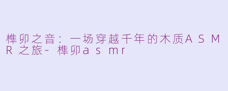 榫卯之音:一场穿越千年的木质ASMR之旅