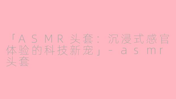 「ASMR头套：沉浸式感官体验的科技新宠」-asmr头套