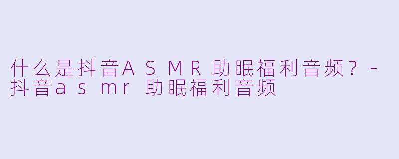 什么是抖音ASMR助眠福利音频？-抖音asmr助眠福利音频