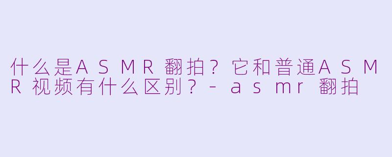 什么是ASMR翻拍?它和普通ASMR视频有什么区别?