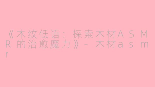 《木纹低语：探索木材ASMR的治愈魔力》-木材asmr