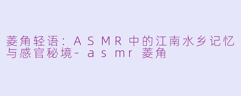 菱角轻语:ASMR中的江南水乡记忆与感官秘境