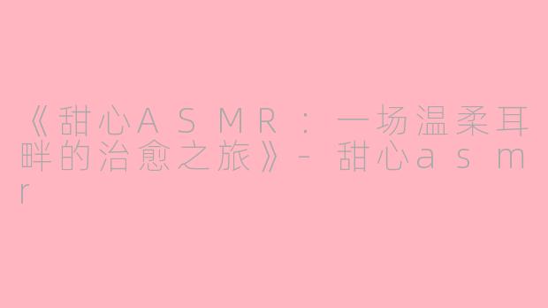 《甜心ASMR：一场温柔耳畔的治愈之旅》-甜心asmr