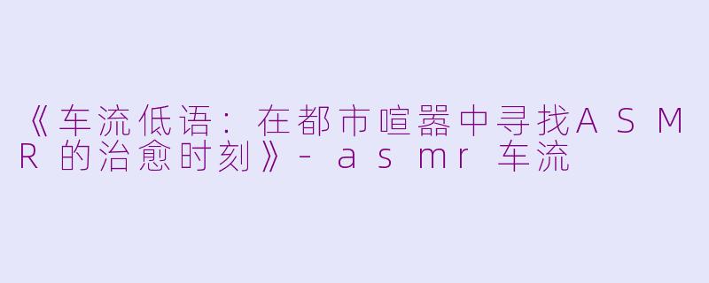 《车流低语：在都市喧嚣中寻找ASMR的治愈时刻》-asmr车流