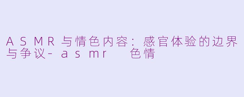 ASMR与情色内容：感官体验的边界与争议-asmr 色情