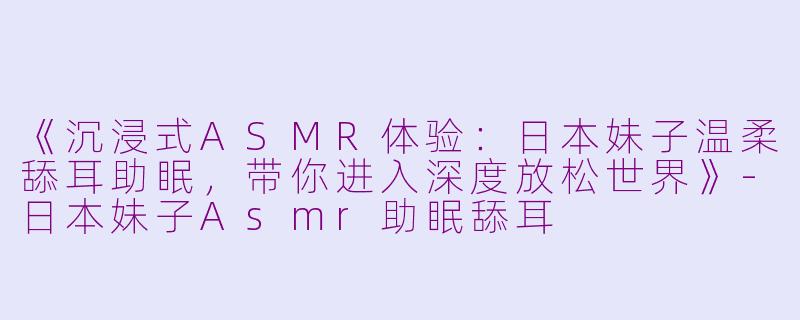《沉浸式ASMR体验：日本妹子温柔舔耳助眠，带你进入深度放松世界》-日本妹子Asmr助眠舔耳