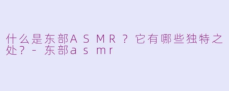 什么是东部ASMR？它有哪些独特之处？-东部asmr