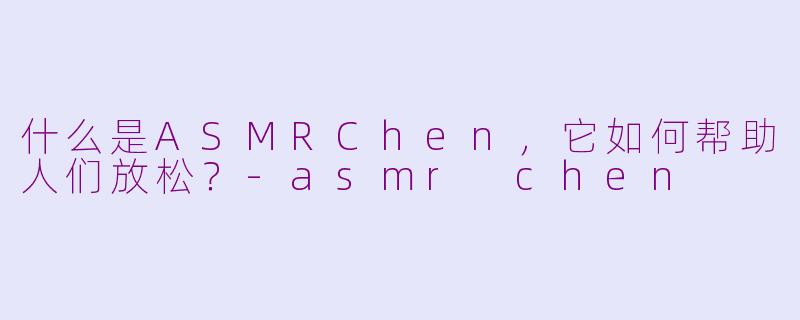 什么是ASMRChen，它如何帮助人们放松？-asmr chen