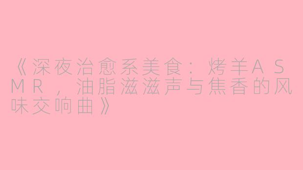 《深夜治愈系美食：烤羊ASMR，油脂滋滋声与焦香的风味交响曲》