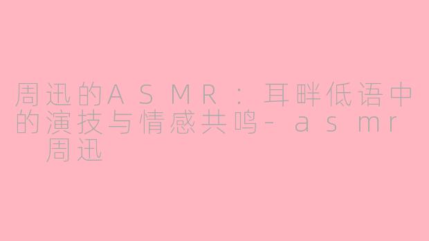 周迅的ASMR：耳畔低语中的演技与情感共鸣-asmr 周迅