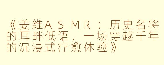 《姜维ASMR：历史名将的耳畔低语，一场穿越千年的沉浸式疗愈体验》