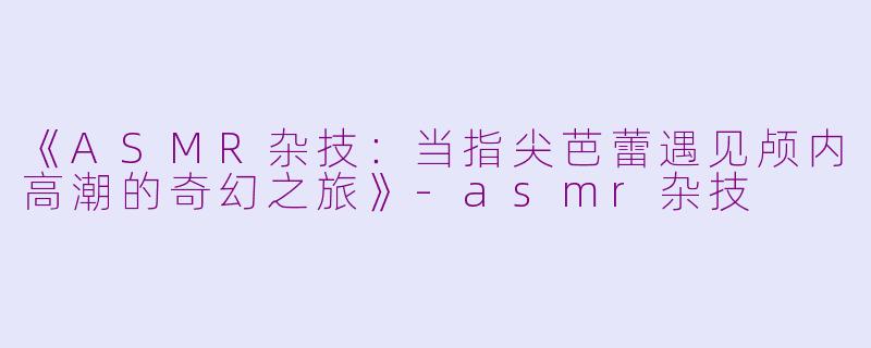 《ASMR杂技：当指尖芭蕾遇见颅内高潮的奇幻之旅》-asmr杂技